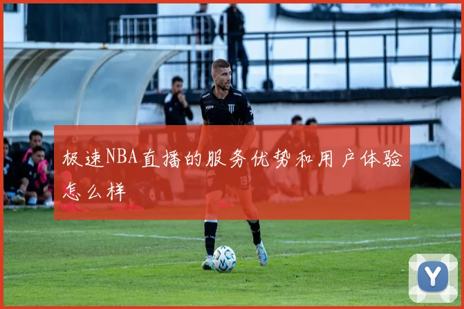 极速NBA直播的服务优势和用户体验怎么样