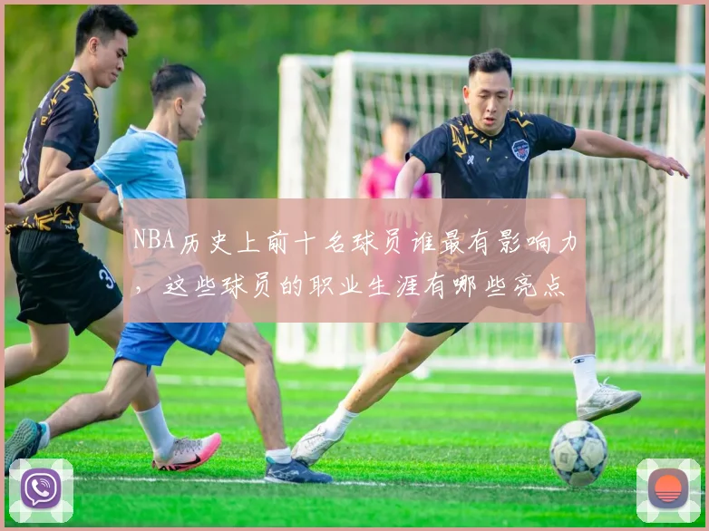 NBA历史上前十名球员谁最有影响力，这些球员的职业生涯有哪些亮点