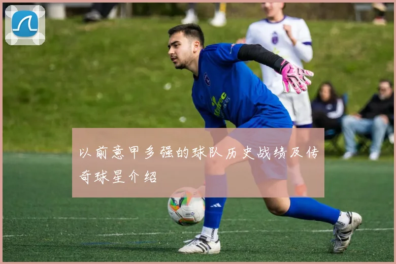 以前意甲多强的球队历史战绩及传奇球星介绍
