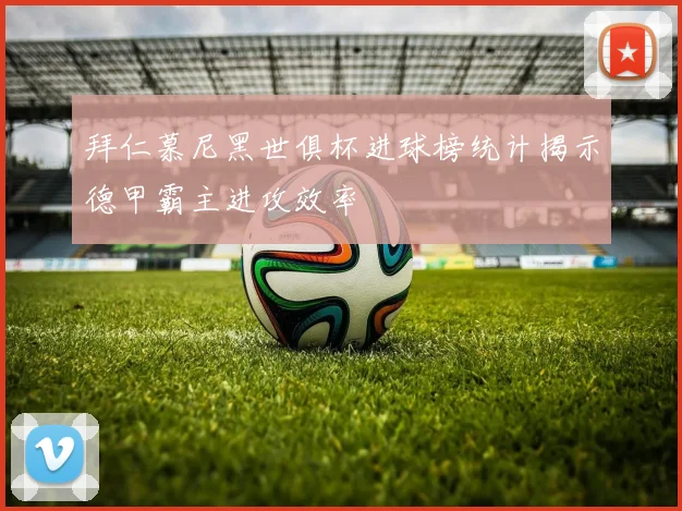 拜仁慕尼黑世俱杯进球榜统计揭示德甲霸主进攻效率