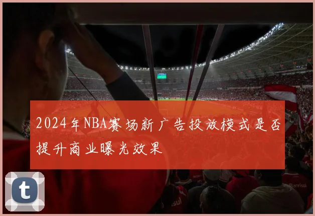 2024年NBA赛场新广告投放模式是否提升商业曝光效果